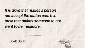 Quote of Scott Gould, "It is drive that makes a person not accept the status quo. It is drive that makes someone to not want to be mediocre."