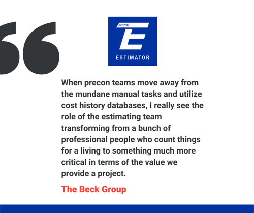 quote from The Beck Group, "When precon teams move away from the mundane manual tasks and utilize cost history databases, I really see the role of the estimating team transforming from a bunch of professional people who count things for a living to something much more critical in terms of the value we provide a project."
